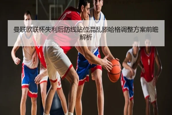 曼联欧联杯失利后防线站位混乱滕哈格调整方案前瞻解析