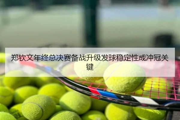 郑钦文年终总决赛备战升级发球稳定性成冲冠关键